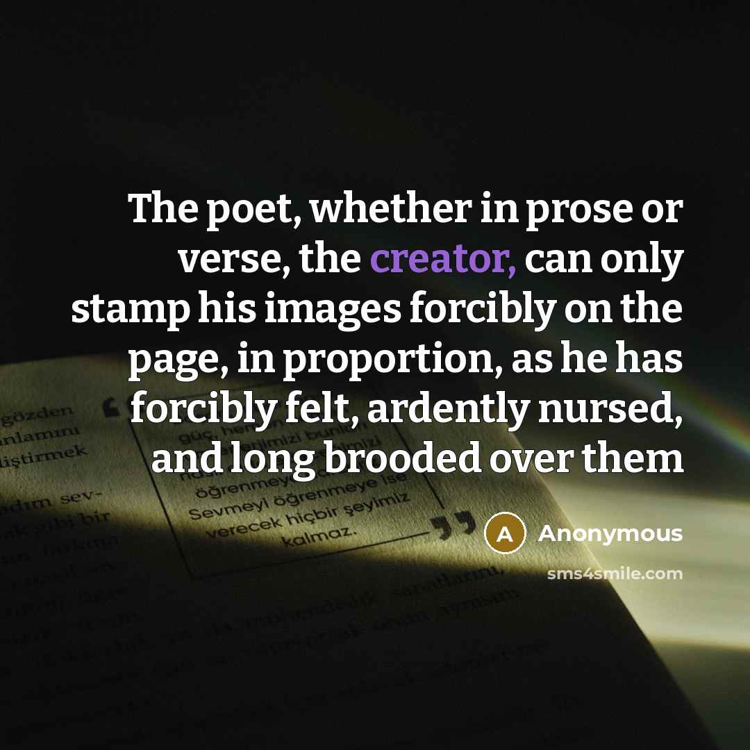 “The poet, whether in prose or verse, the creator, can only stamp his images forcibly on the page, in proportion, as he has forcibly felt, ardently nursed, and long brooded over them” quote by Anonymous