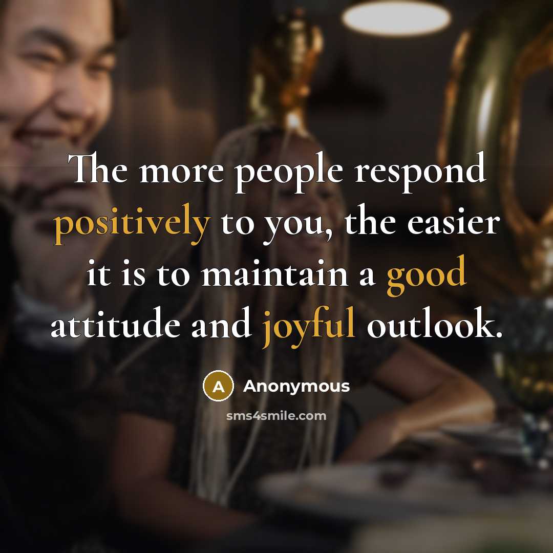 “The more people respond positively to you, the easier it is to maintain a good attitude and joyful outlook.” quote by Anonymous