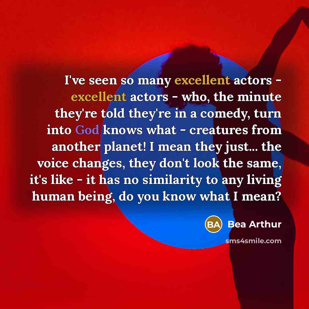 “I've seen so many excellent actors - excellent actors - who, the minute they're told they're in a comedy, turn into God knows what - creatures from another planet! I mean they just... the voice changes, they don't look the same, it's like - it has no similarity to any living human being, do you…” quote by Bea Arthur