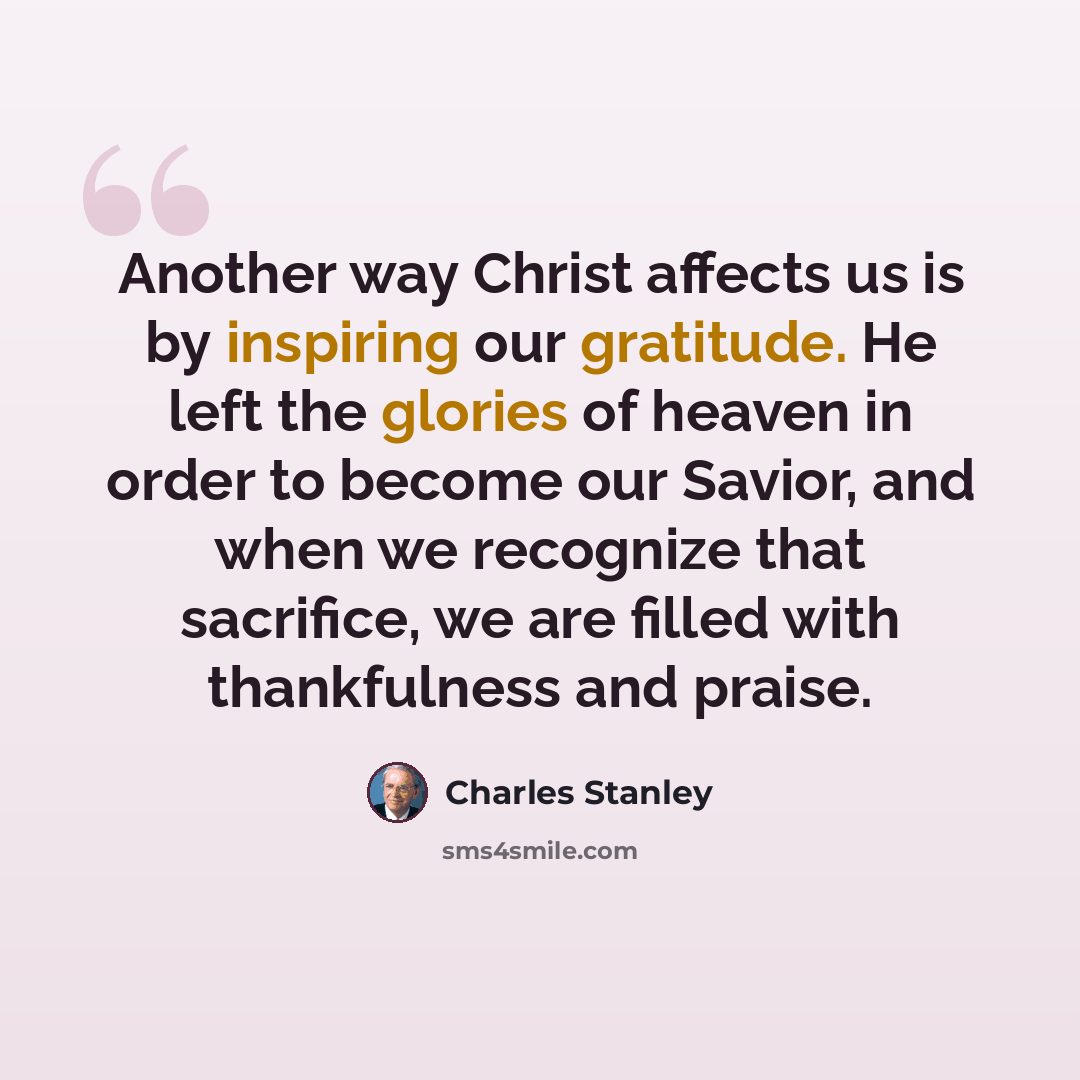“Another way Christ affects us is by inspiring our gratitude. He left the glories of heaven in order to become our Savior, and when we recognize that sacrifice, we are filled with thankfulness and praise.” quote by Charles Stanley