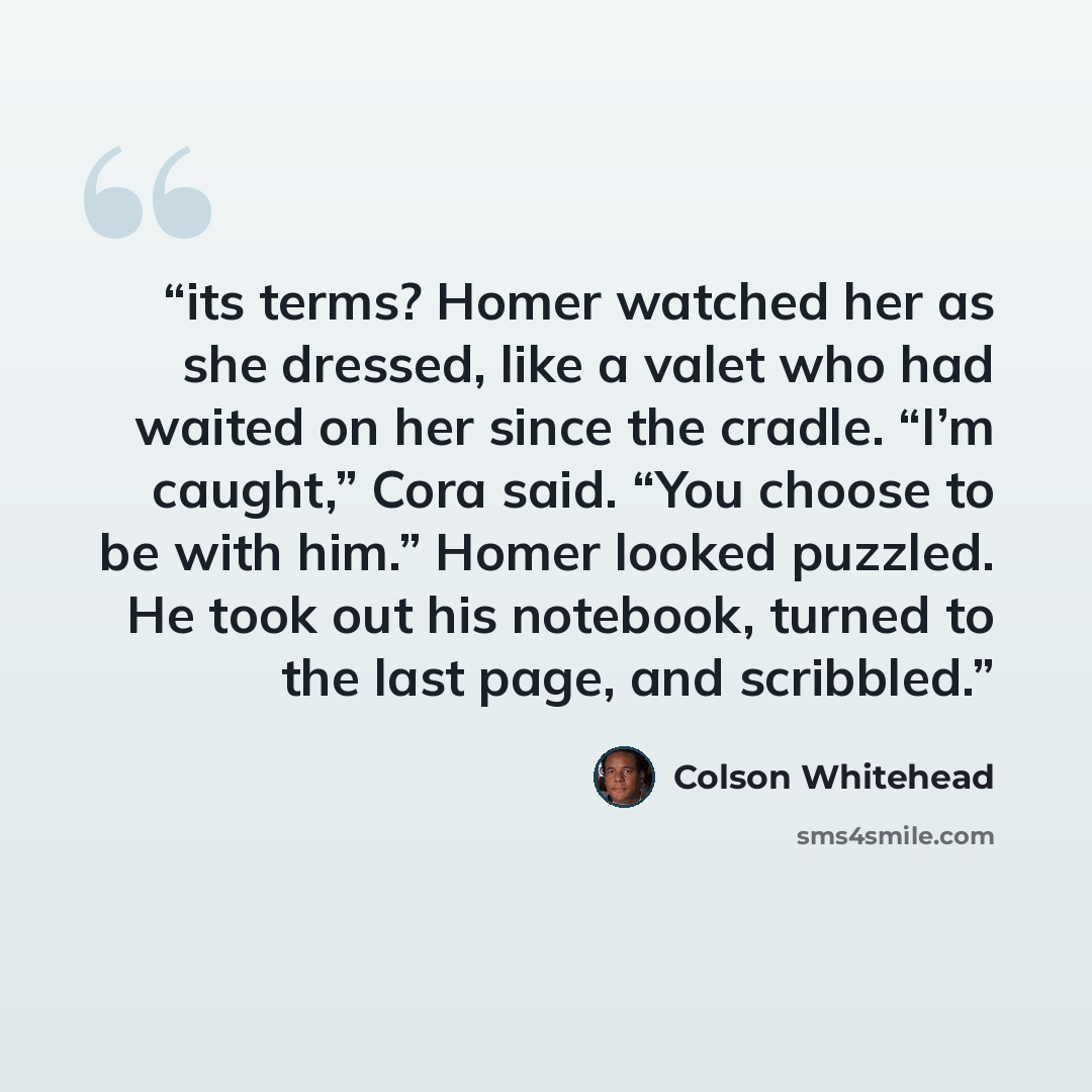 “its terms? Homer watched her as she dressed, like a valet who had waited on her since the cradle. “I’m caught,” Cora said. “You choose to be with him.” Homer looked puzzled. He took out his notebook, turned to the last page, and scribbled.” quote by Colson Whitehead