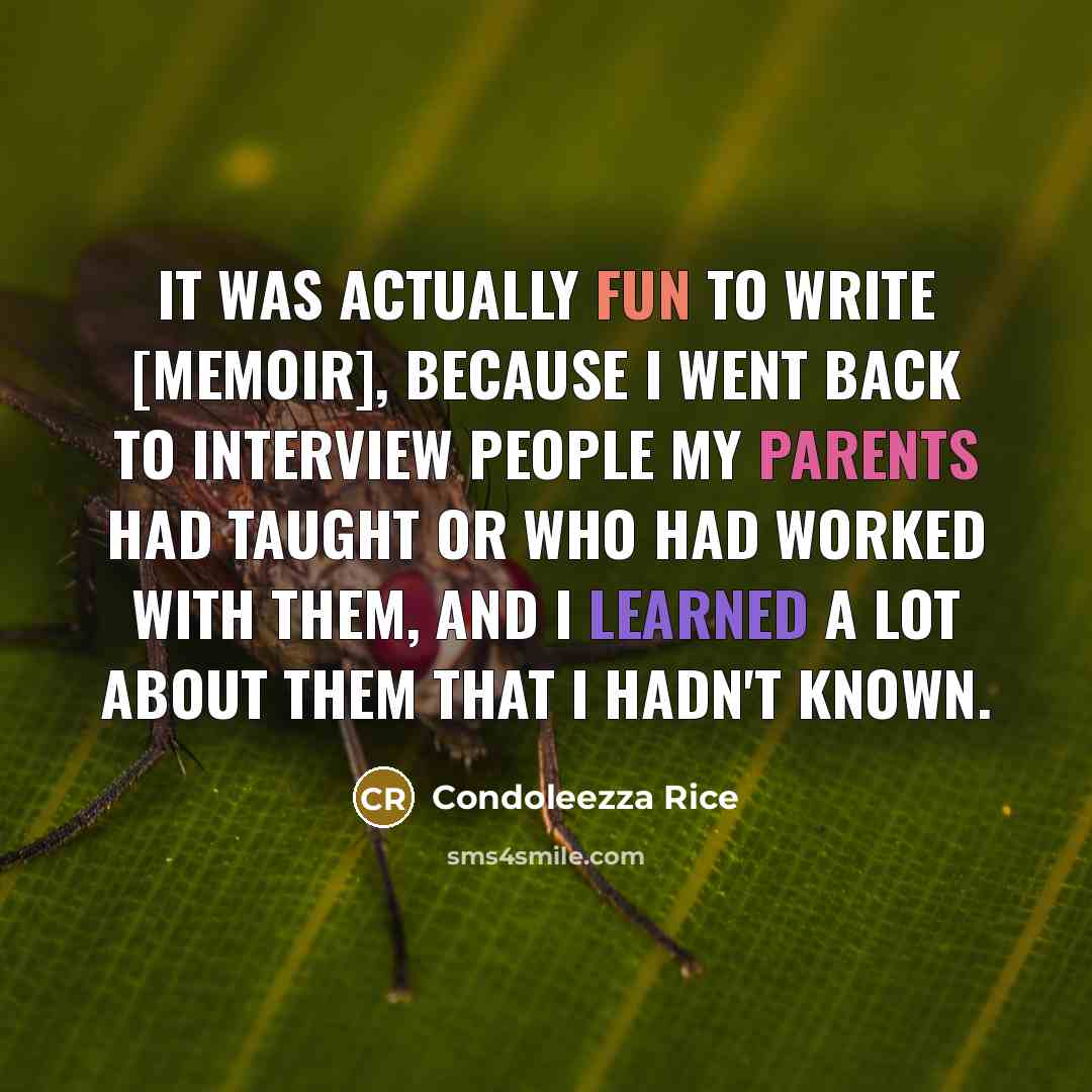 “It was actually fun to write [memoir], because I went back to interview people my parents had taught or who had worked with them, and I learned a lot about them that I hadn't known.” quote by Condoleezza Rice