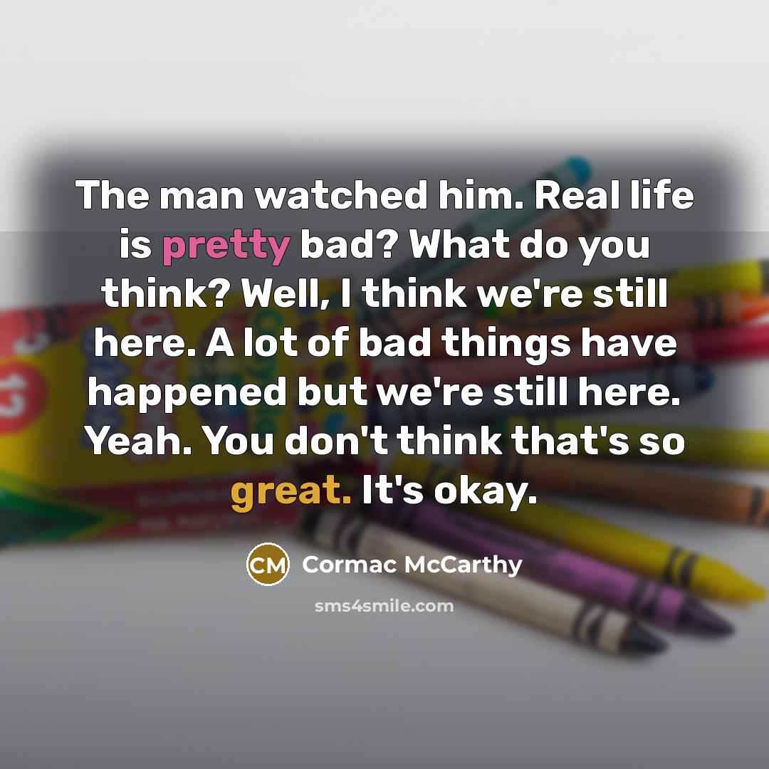 “The man watched him. Real life is pretty bad? What do you think? Well, I think we're still here. A lot of bad things have happened but we're still here. Yeah. You don't think that's so great. It's okay.” quote by Cormac McCarthy