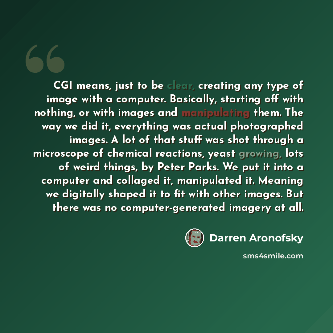 “CGI means, just to be clear, creating any type of image with a computer. Basically, starting off with nothing, or with images and manipulating them. The way we did it, everything was actual photographed images. A lot of that stuff was shot through a microscope of chemical reactions, yeast growing…” quote by Darren Aronofsky
