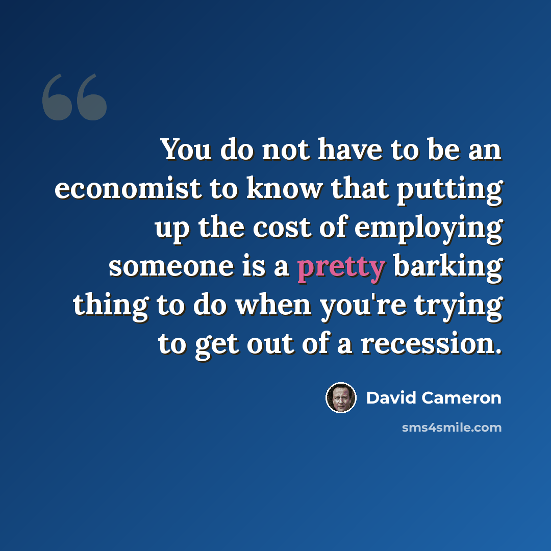 “You do not have to be an economist to know that putting up the cost of employing someone is a pretty barking thing to do when you're trying to get out of a recession.” quote by David Cameron