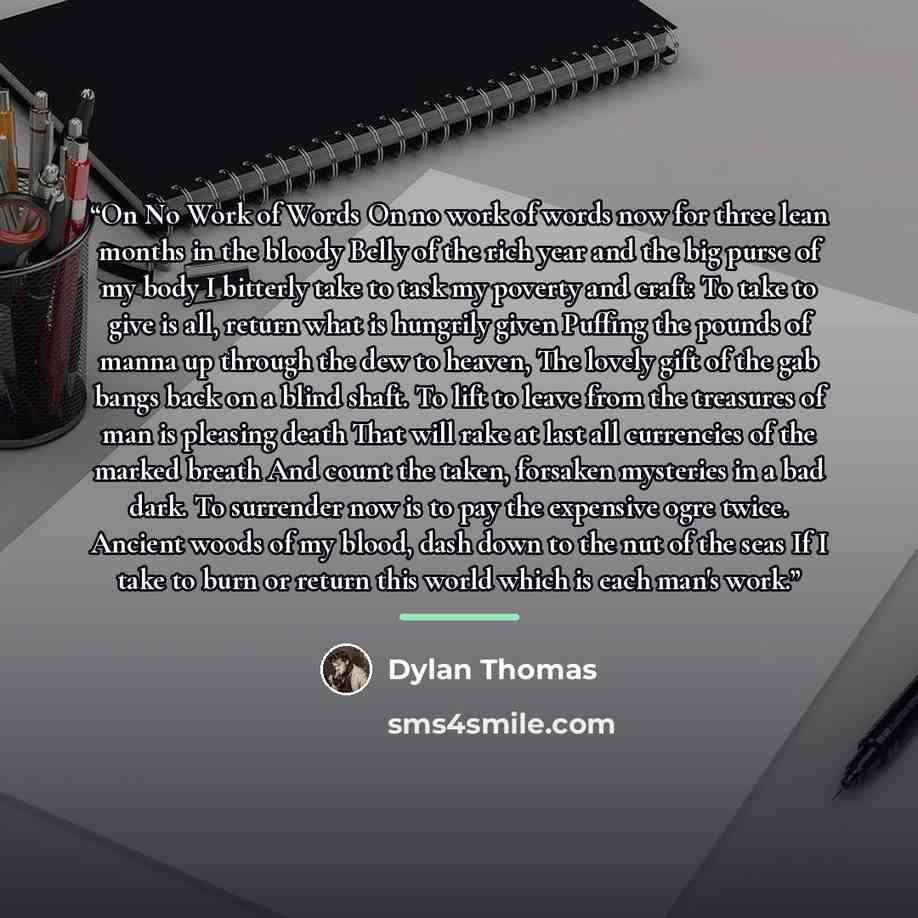 “On No Work of Words On no work of words now for three lean months in the bloody Belly of the rich year and the big purse of my body I bitterly take to task my poverty and craft: To take to give is all, return what is hungrily given Puffing the pounds of manna up through the dew to heaven, The…” quote by Dylan Thomas