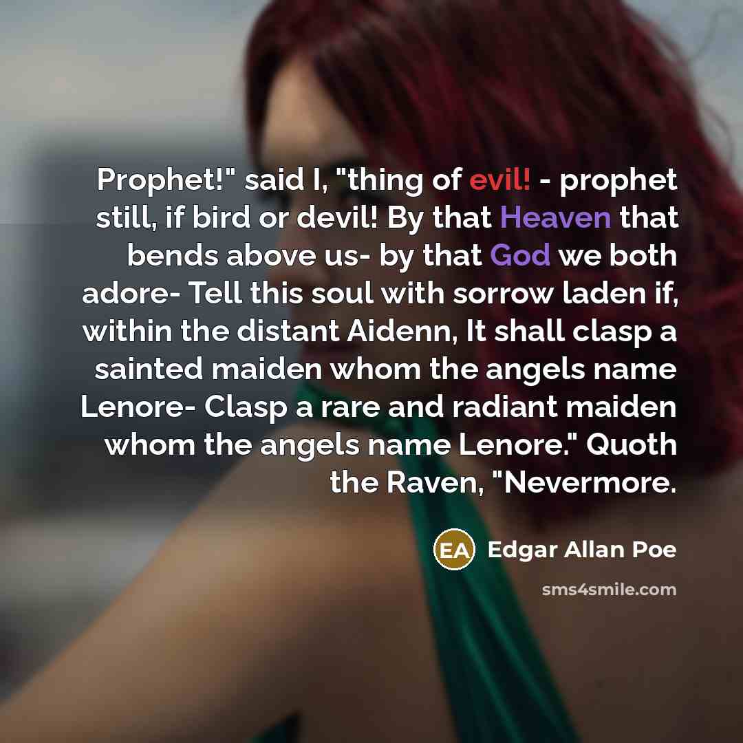 “Prophet!" said I, "thing of evil! - prophet still, if bird or devil! By that Heaven that bends above us- by that God we both adore- Tell this soul with sorrow laden if, within the distant Aidenn, It shall clasp a sainted maiden whom the angels name Lenore- Clasp a rare and radiant maiden whom the…” quote by Edgar Allan Poe