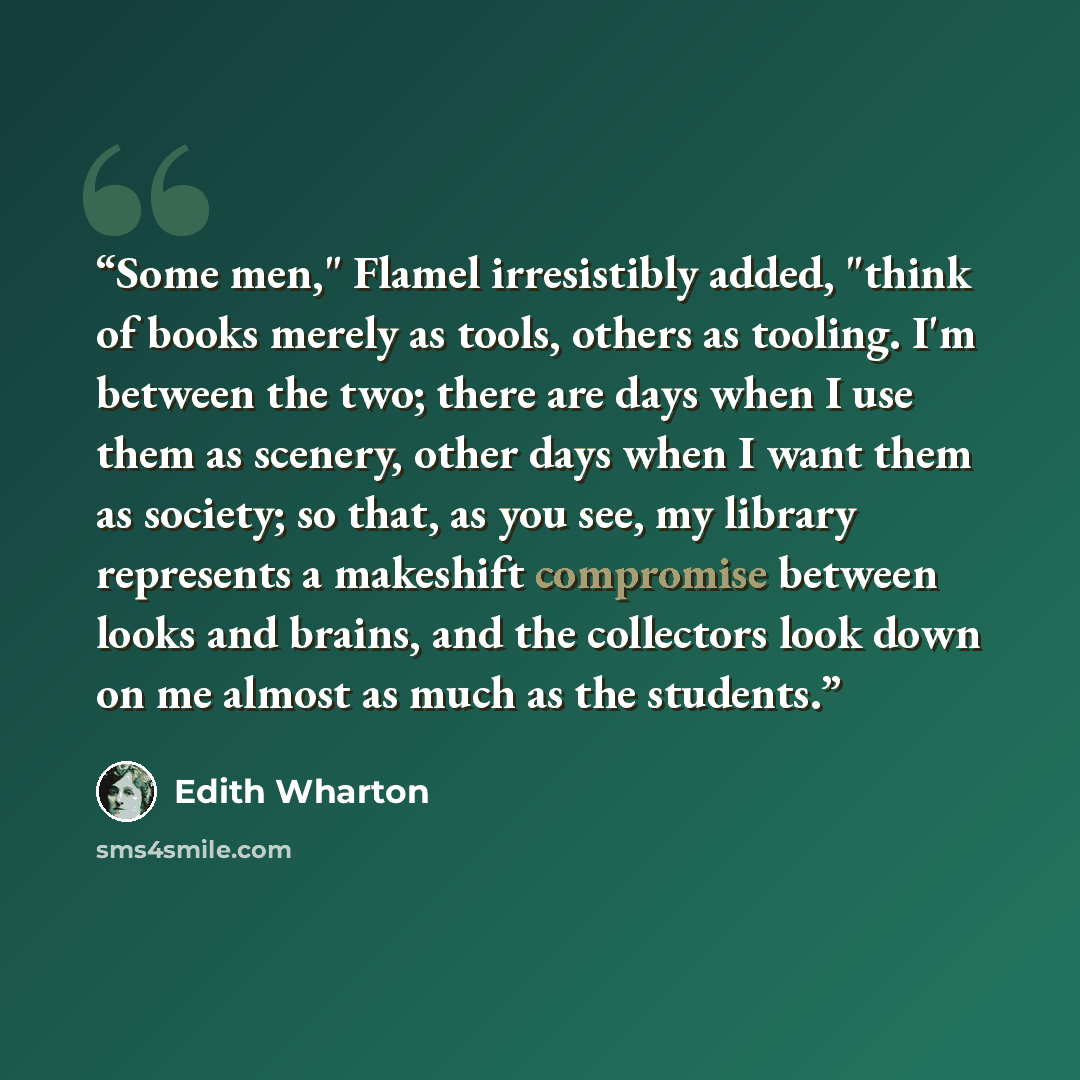 “Some men," Flamel irresistibly added, "think of books merely as tools, others as tooling. I'm between the two; there are days when I use them as scenery, other days when I want them as society; so that, as you see, my library represents a makeshift compromise between looks and brains, and the…” quote by Edith Wharton