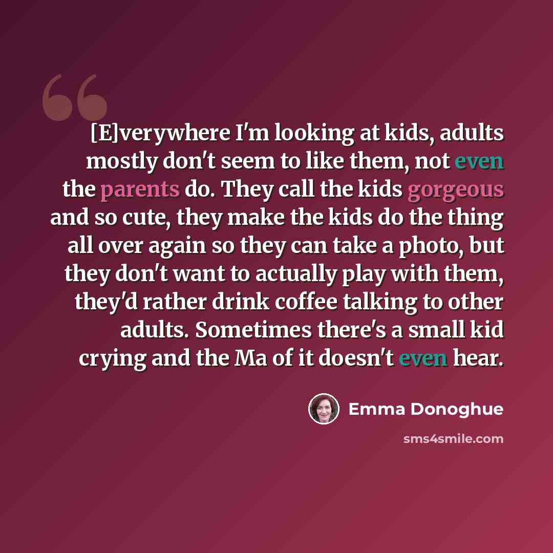 “[E]verywhere I'm looking at kids, adults mostly don't seem to like them, not even the parents do. They call the kids gorgeous and so cute, they make the kids do the thing all over again so they can take a photo, but they don't want to actually play with them, they'd rather drink coffee talking to…” quote by Emma Donoghue