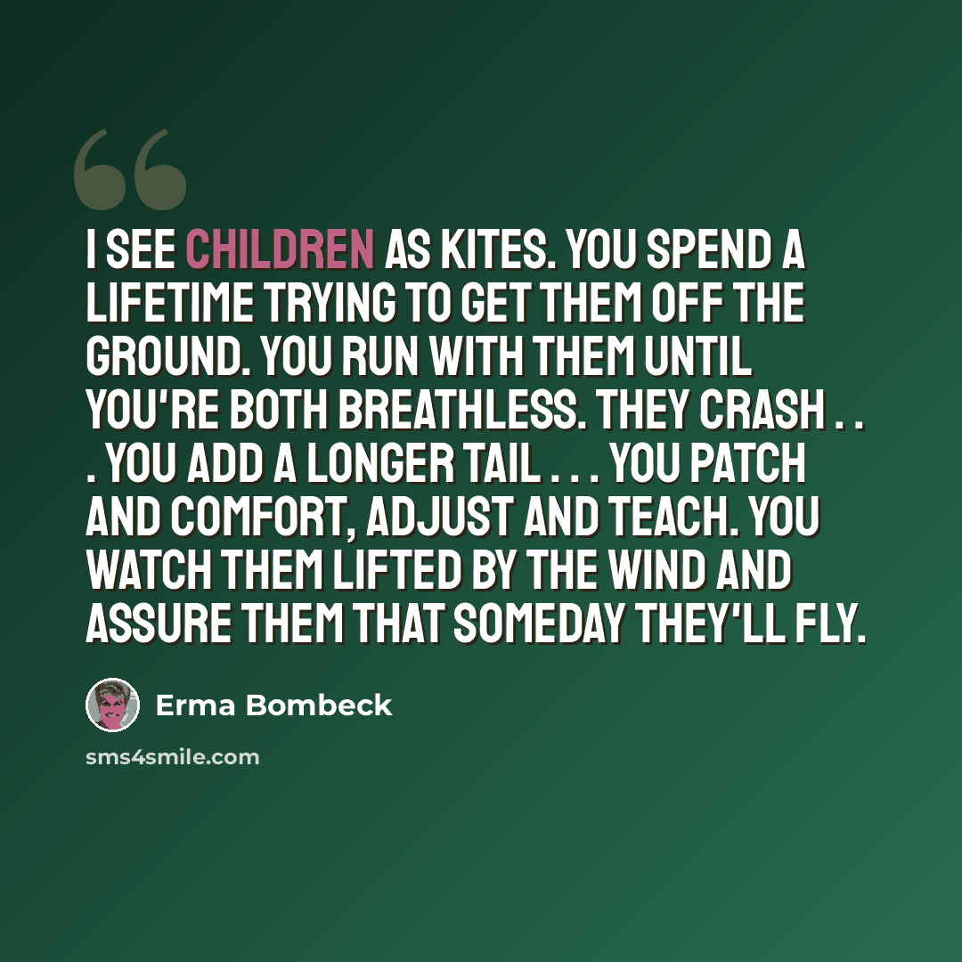 “I see children as kites. You spend a lifetime trying to get them off the ground. You run with them until you're both breathless. They crash . . . you add a longer tail . . . you patch and comfort, adjust and teach. You watch them lifted by the wind and assure them that someday they'll fly.” quote by Erma Bombeck