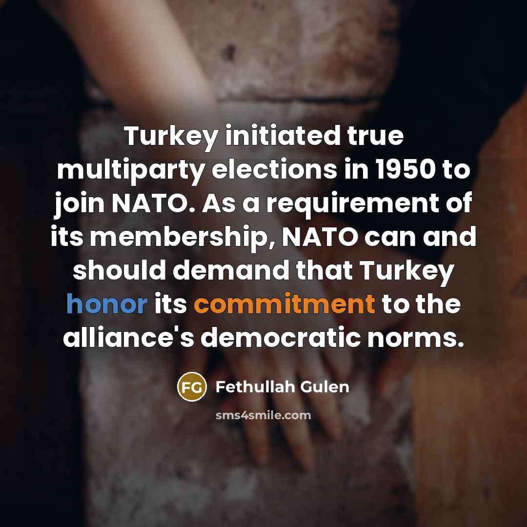 “Turkey initiated true multiparty elections in 1950 to join NATO. As a requirement of its membership, NATO can and should demand that Turkey honor its commitment to the alliance's democratic norms.” quote by Fethullah Gulen