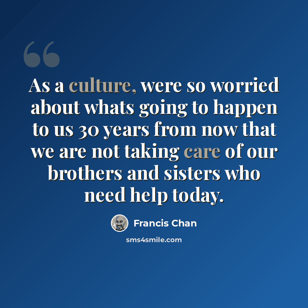 “As a culture, were so worried about whats going to happen to us 30 years from now that we are not taking care of our brothers and sisters who need help today.” quote by Francis Chan