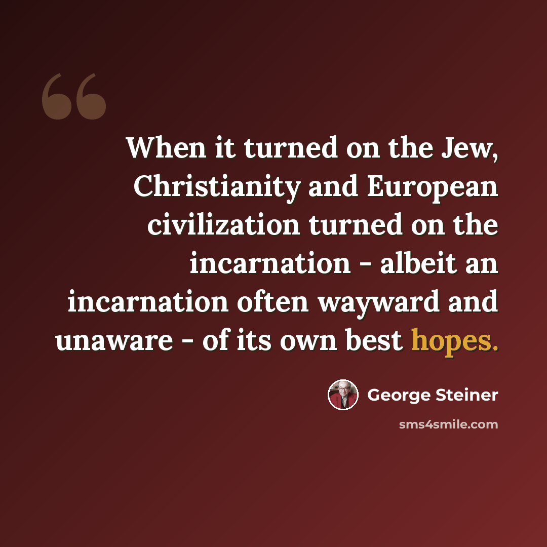 “When it turned on the Jew, Christianity and European civilization turned on the incarnation - albeit an incarnation often wayward and unaware - of its own best hopes.” quote by George Steiner