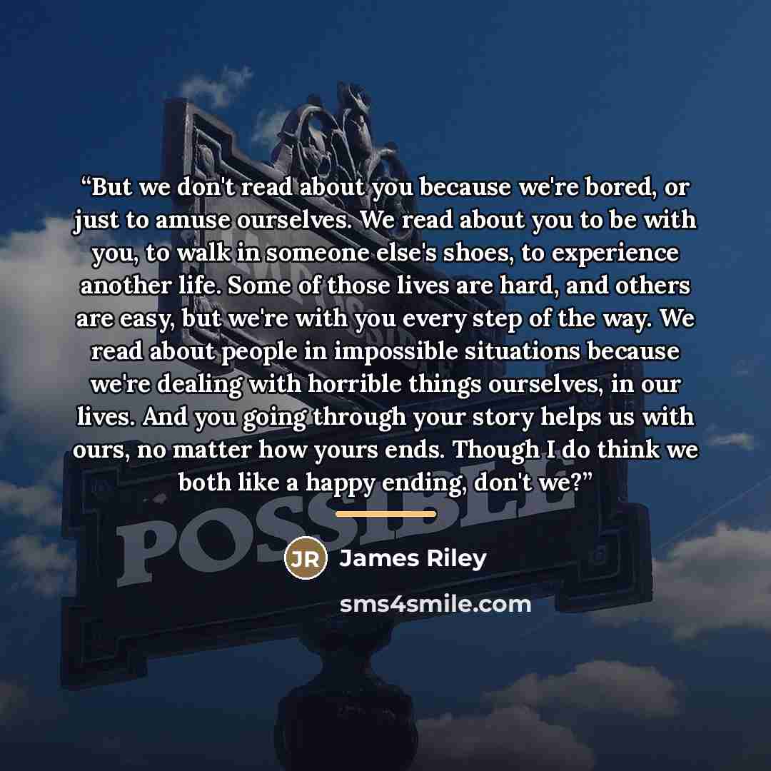 “But we don't read about you because we're bored, or just to amuse ourselves. We read about you to be with you, to walk in someone else's shoes, to experience another life. Some of those lives are hard, and others are easy, but we're with you every step of the way. We read about people in…” quote by James Riley