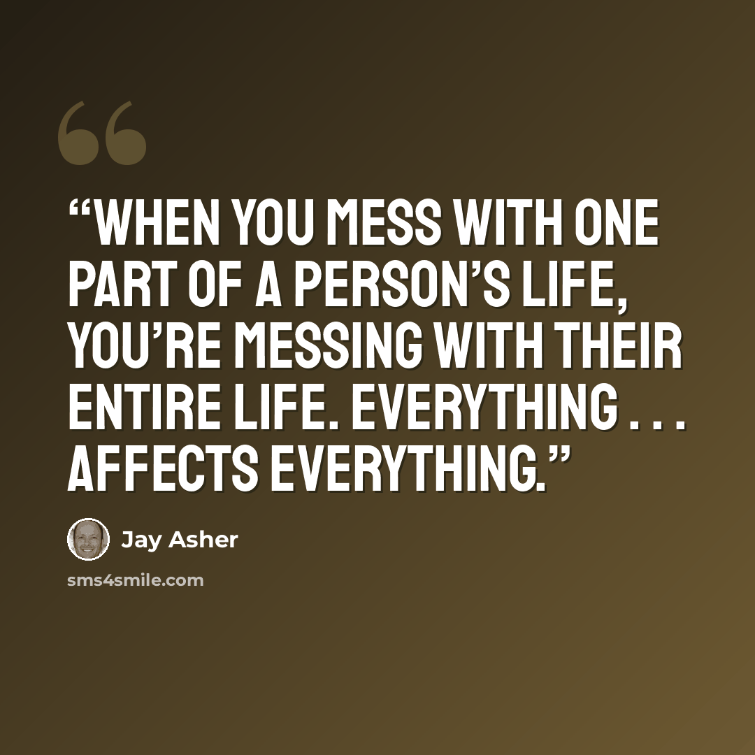 “When you mess with one part of a person’s life, you’re messing with their entire life. Everything . . . affects everything.” quote by Jay Asher