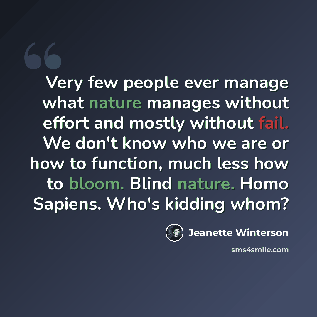 “Very few people ever manage what nature manages without effort and mostly without fail. We don't know who we are or how to function, much less how to bloom. Blind nature. Homo Sapiens. Who's kidding whom?” quote by Jeanette Winterson