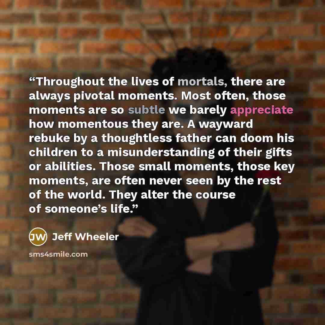 “Throughout the lives of mortals, there are always pivotal moments. Most often, those moments are so subtle we barely appreciate how momentous they are. A wayward rebuke by a thoughtless father can doom his children to a misunderstanding of their gifts or abilities. Those small moments, those key…” quote by Jeff Wheeler