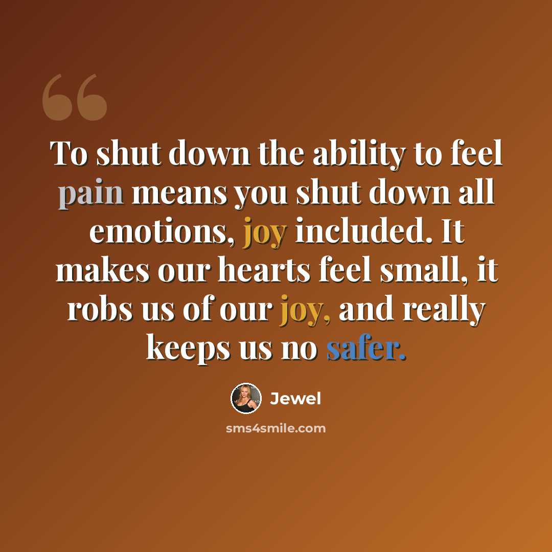 “To shut down the ability to feel pain means you shut down all emotions, joy included. It makes our hearts feel small, it robs us of our joy, and really keeps us no safer.” quote by Jewel