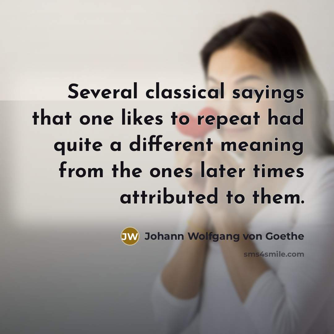 “Several classical sayings that one likes to repeat had quite a different meaning from the ones later times attributed to them.” quote by Johann Wolfgang von Goethe