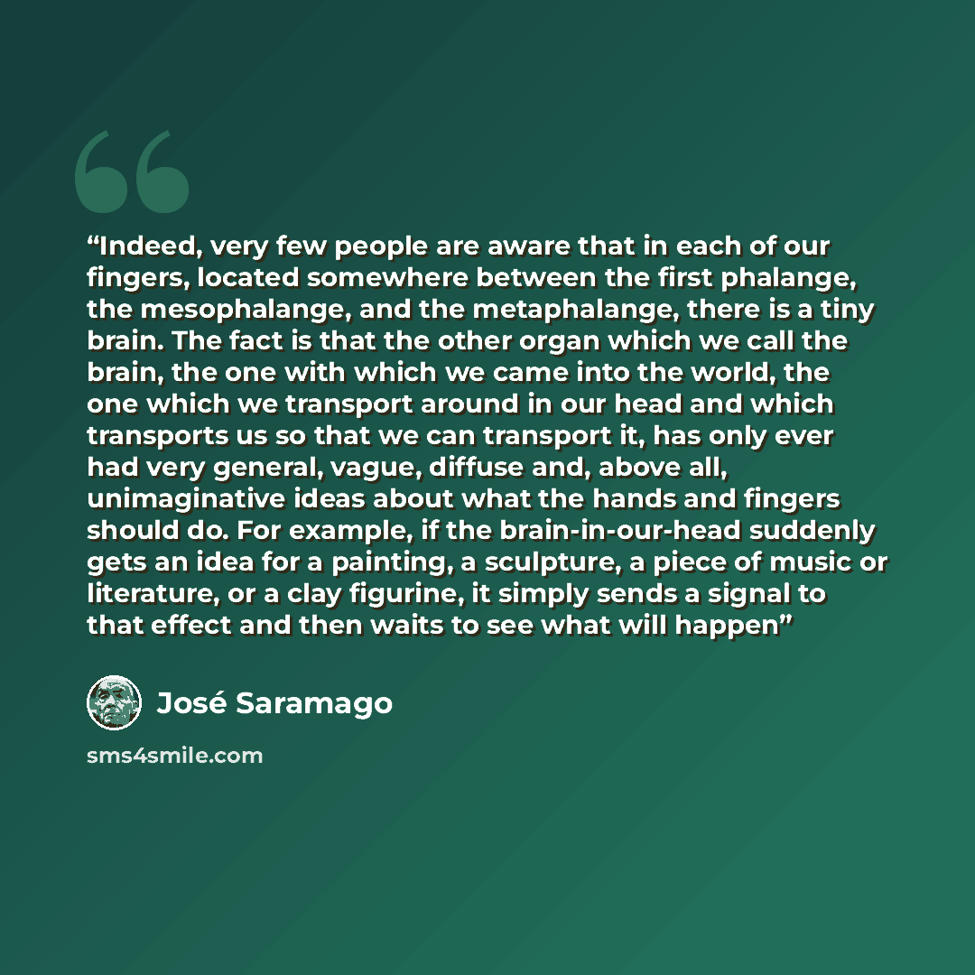 “Indeed, very few people are aware that in each of our fingers, located somewhere between the first phalange, the mesophalange, and the metaphalange, there is a tiny brain. The fact is that the other organ which we call the brain, the one with which we came into the world, the one which we…” quote by José Saramago