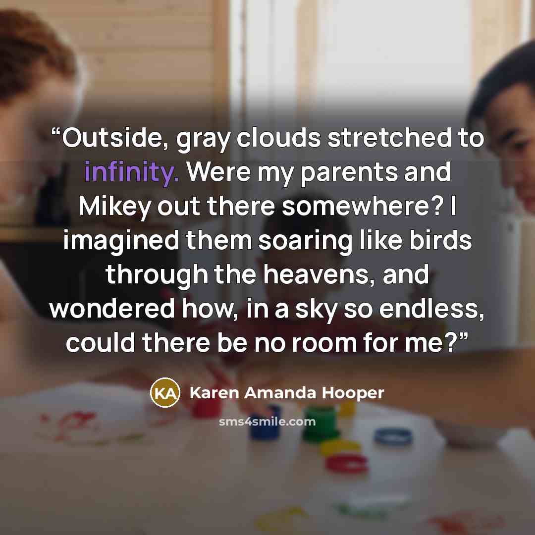 “Outside, gray clouds stretched to infinity. Were my parents and Mikey out there somewhere? I imagined them soaring like birds through the heavens, and wondered how, in a sky so endless, could there be no room for me?” quote by Karen Amanda Hooper