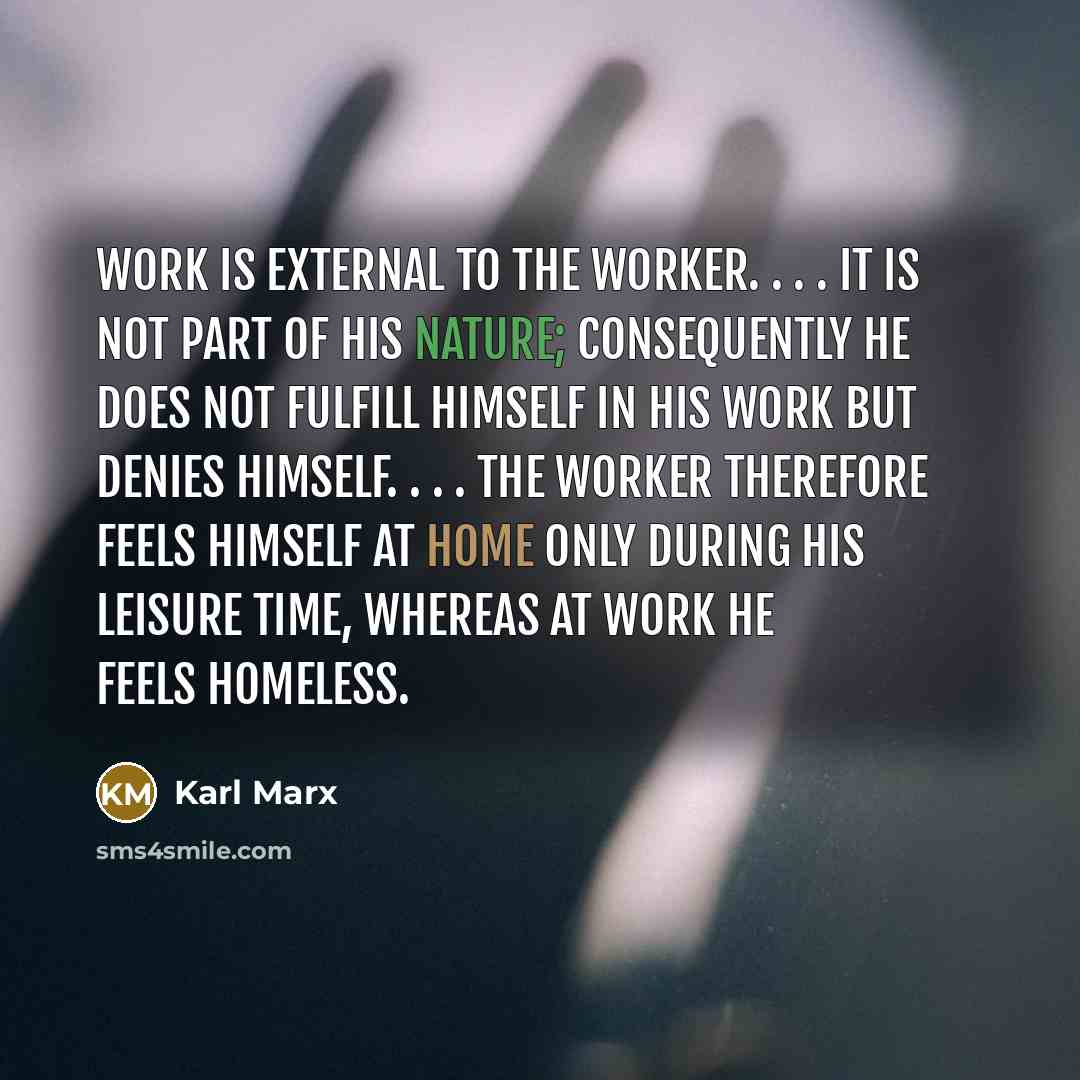 “Work is external to the worker. . . . It is not part of his nature; consequently he does not fulfill himself in his work but denies himself. . . . The worker therefore feels himself at home only during his leisure time, whereas at work he feels homeless.” quote by Karl Marx