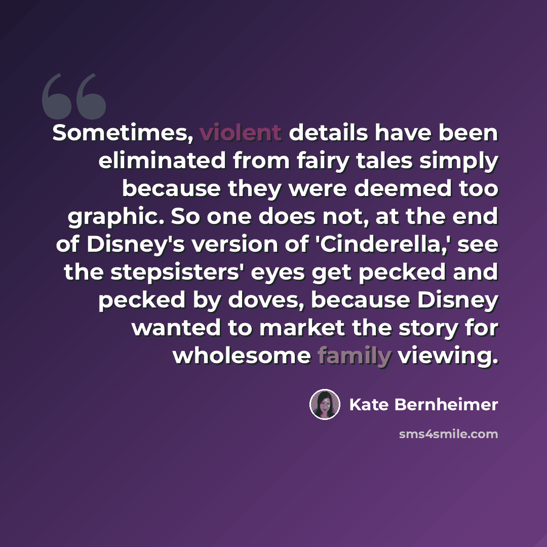 “Sometimes, violent details have been eliminated from fairy tales simply because they were deemed too graphic. So one does not, at the end of Disney's version of 'Cinderella,' see the stepsisters' eyes get pecked and pecked by doves, because Disney wanted to market the story for wholesome family…” quote by Kate Bernheimer