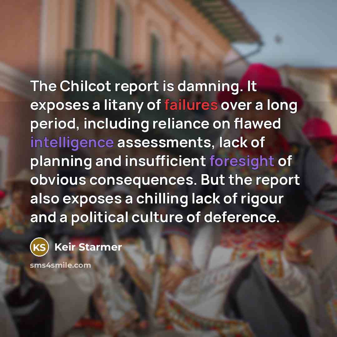 “The Chilcot report is damning. It exposes a litany of failures over a long period, including reliance on flawed intelligence assessments, lack of planning and insufficient foresight of obvious consequences. But the report also exposes a chilling lack of rigour and a political culture of deference.” quote by Keir Starmer