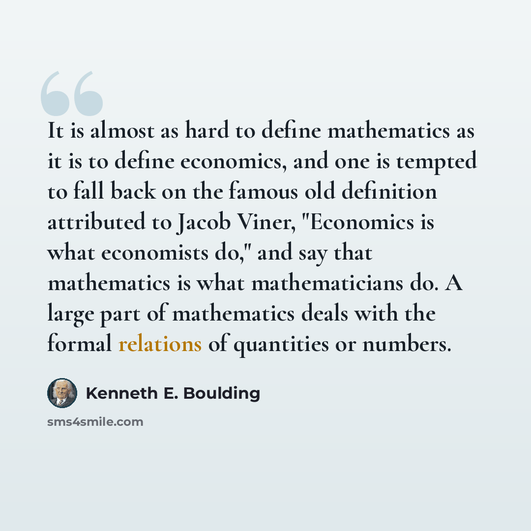 “It is almost as hard to define mathematics as it is to define economics, and one is tempted to fall back on the famous old definition attributed to Jacob Viner, "Economics is what economists do," and say that mathematics is what mathematicians do. A large part of mathematics deals with the formal…” quote by Kenneth E. Boulding