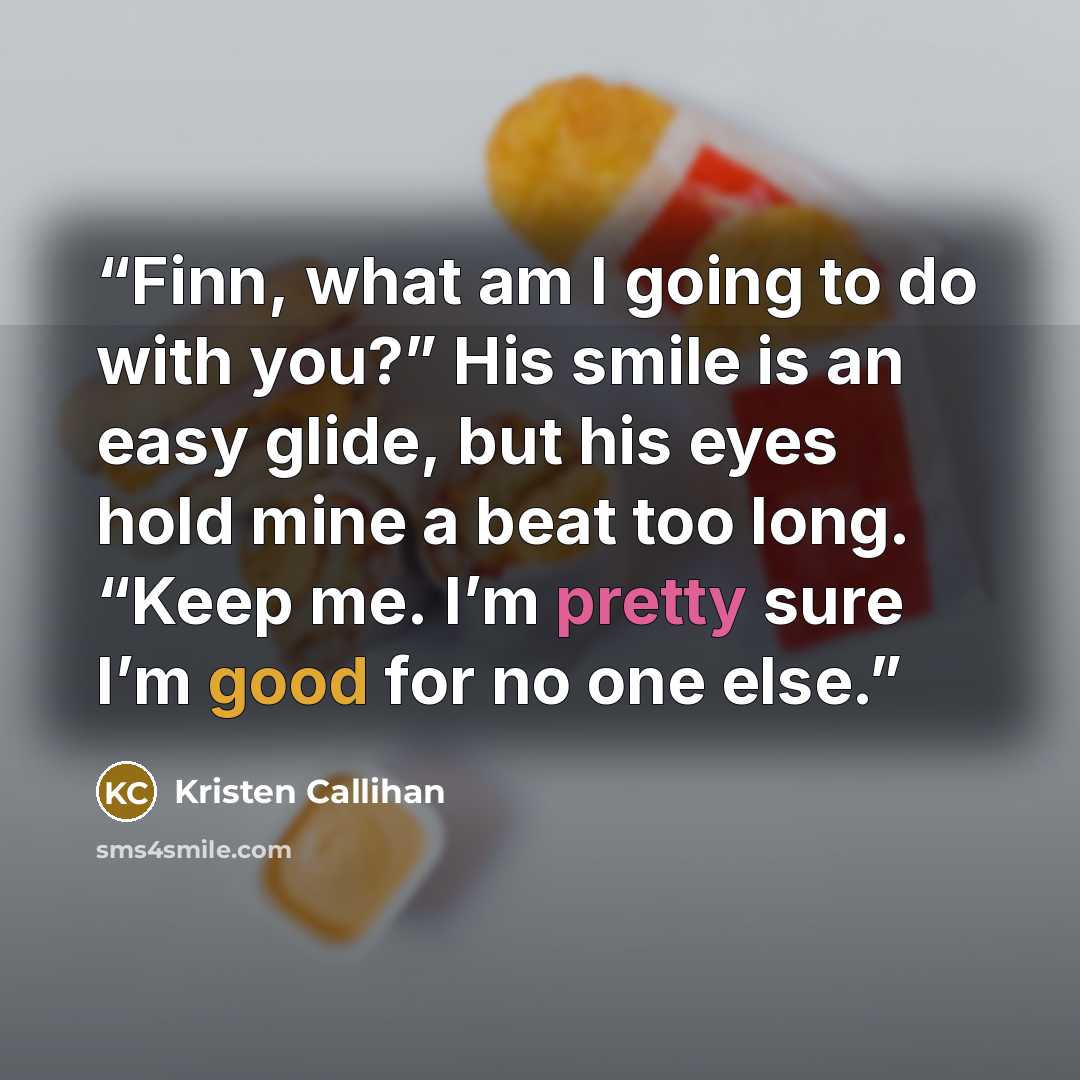 “Finn, what am I going to do with you?” His smile is an easy glide, but his eyes hold mine a beat too long. “Keep me. I’m pretty sure I’m good for no one else.” quote by Kristen Callihan