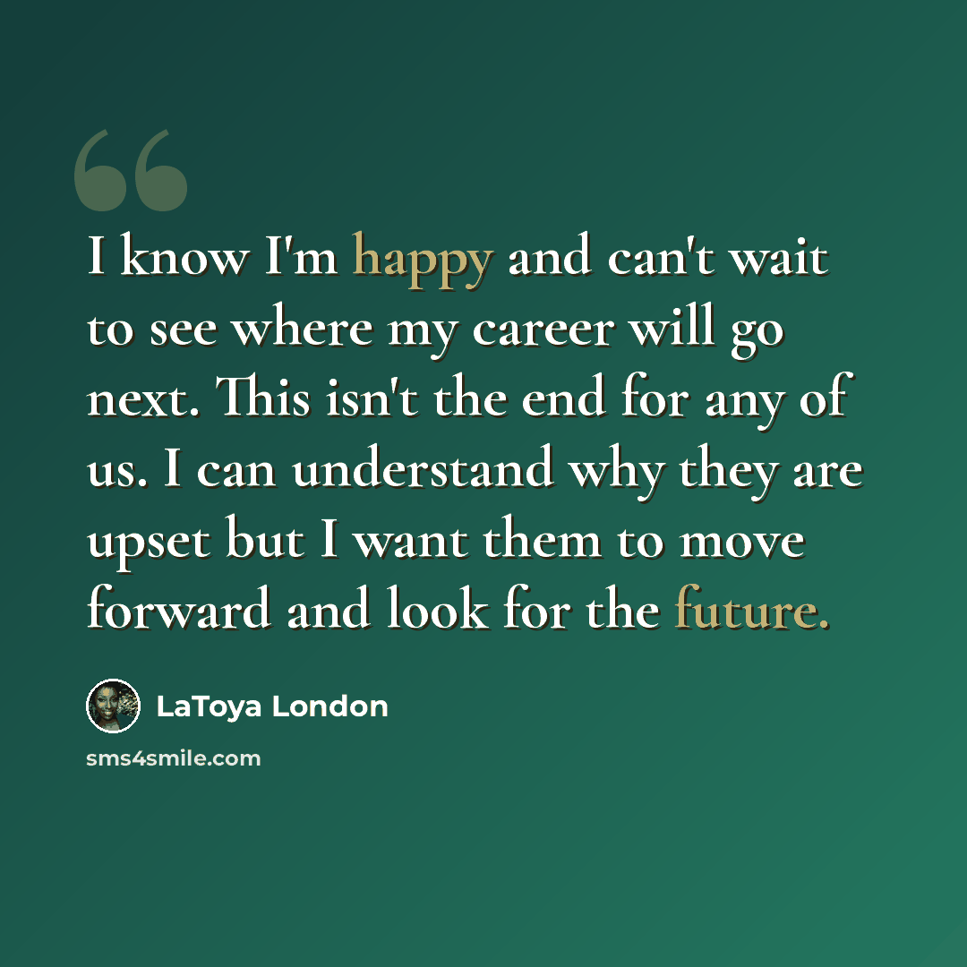 “I know I'm happy and can't wait to see where my career will go next. This isn't the end for any of us. I can understand why they are upset but I want them to move forward and look for the future.” quote by LaToya London