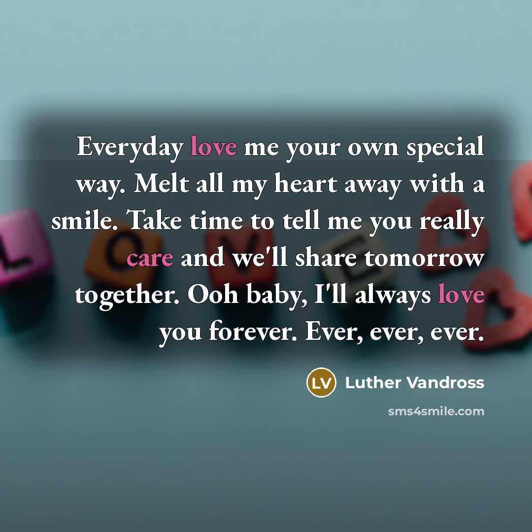 “Everyday love me your own special way. Melt all my heart away with a smile. Take time to tell me you really care and we'll share tomorrow together. Ooh baby, I'll always love you forever. Ever, ever, ever.” quote by Luther Vandross