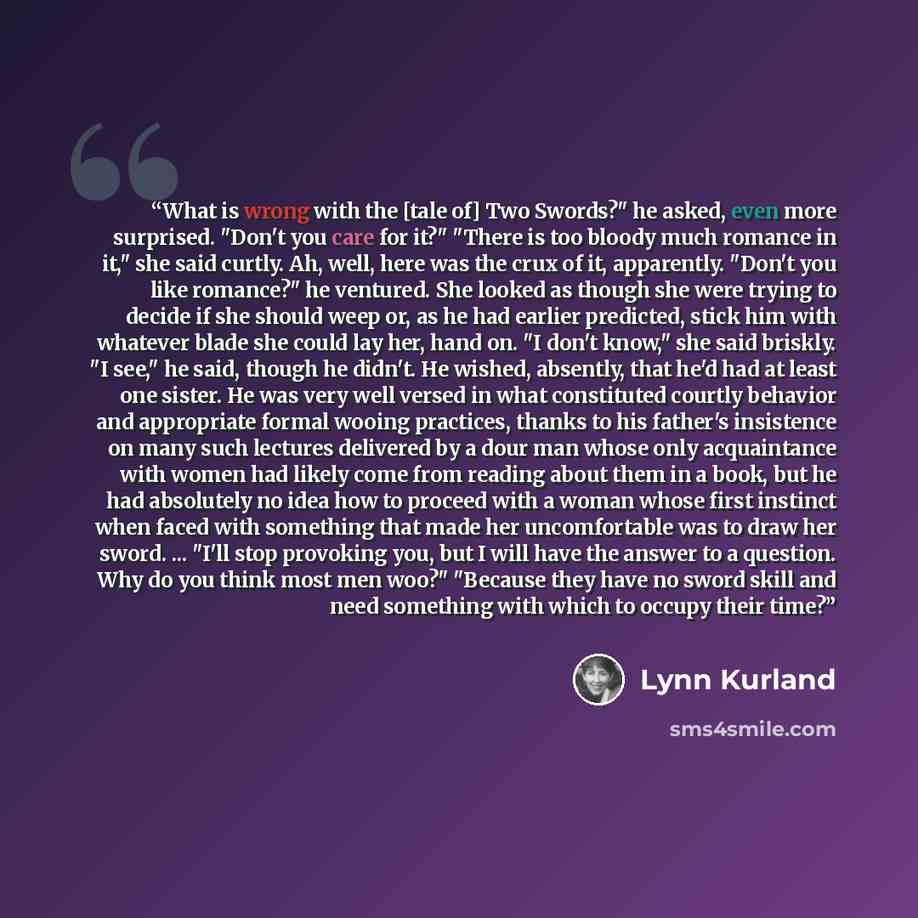 “What is wrong with the [tale of] Two Swords?" he asked, even more surprised. "Don't you care for it?" "There is too bloody much romance in it," she said curtly. Ah, well, here was the crux of it, apparently. "Don't you like romance?" he ventured. She looked as though she were trying to decide if…” quote by Lynn Kurland