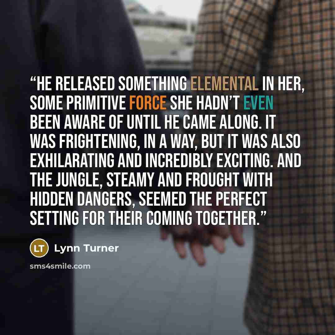 “He released something elemental in her, some primitive force she hadn’t even been aware of until he came along. It was frightening, in a way, but it was also exhilarating and incredibly exciting. And the jungle, steamy and frought with hidden dangers, seemed the perfect setting for their coming…” quote by Lynn Turner