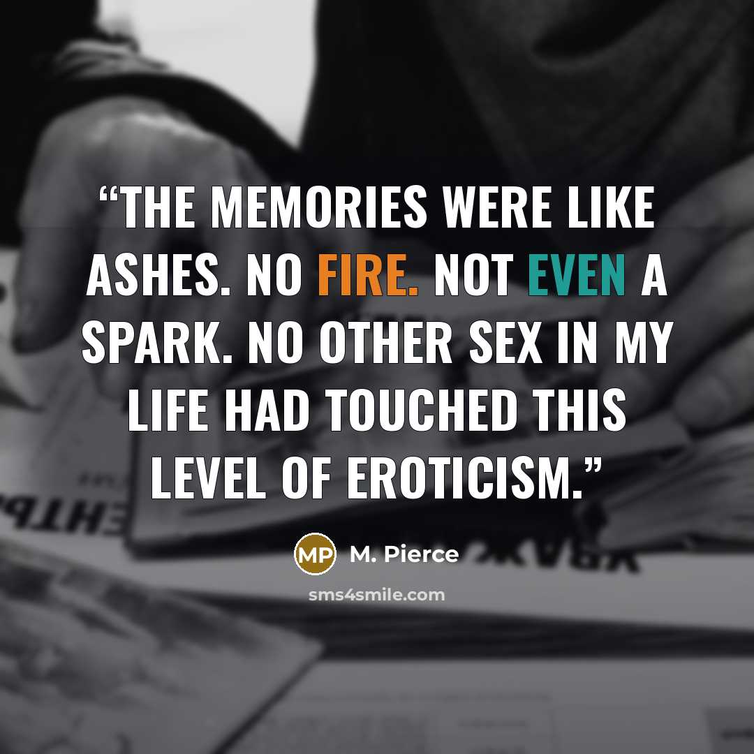 “The memories were like ashes. No fire. Not even a spark. No other sex in my life had touched this level of eroticism.” quote by M. Pierce