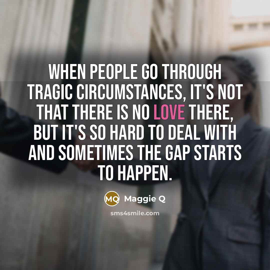 “When people go through tragic circumstances, it's not that there is no love there, but it's so hard to deal with and sometimes the gap starts to happen.” quote by Maggie Q