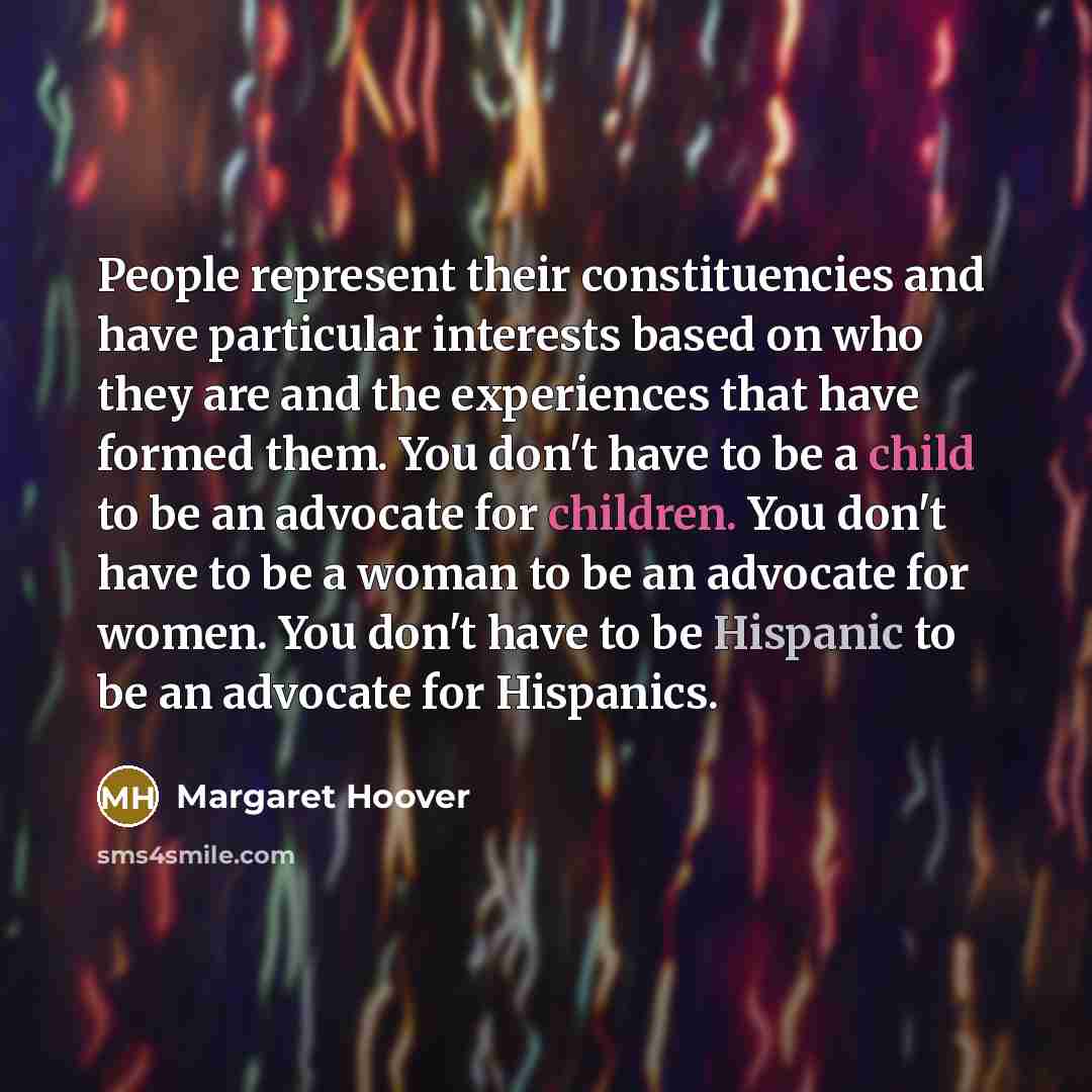 “People represent their constituencies and have particular interests based on who they are and the experiences that have formed them. You don't have to be a child to be an advocate for children. You don't have to be a woman to be an advocate for women. You don't have to be Hispanic to be an…” quote by Margaret Hoover