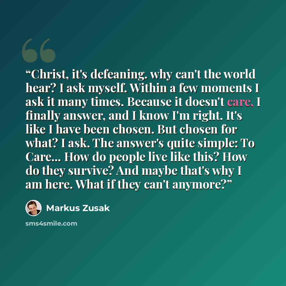 “Christ, it's defeaning. why can't the world hear? I ask myself. Within a few moments I ask it many times. Because it doesn't care, I finally answer, and I know I'm right. It's like I have been chosen. But chosen for what? I ask. The answer's quite simple: To Care… How do people live like this? How…” quote by Markus Zusak
