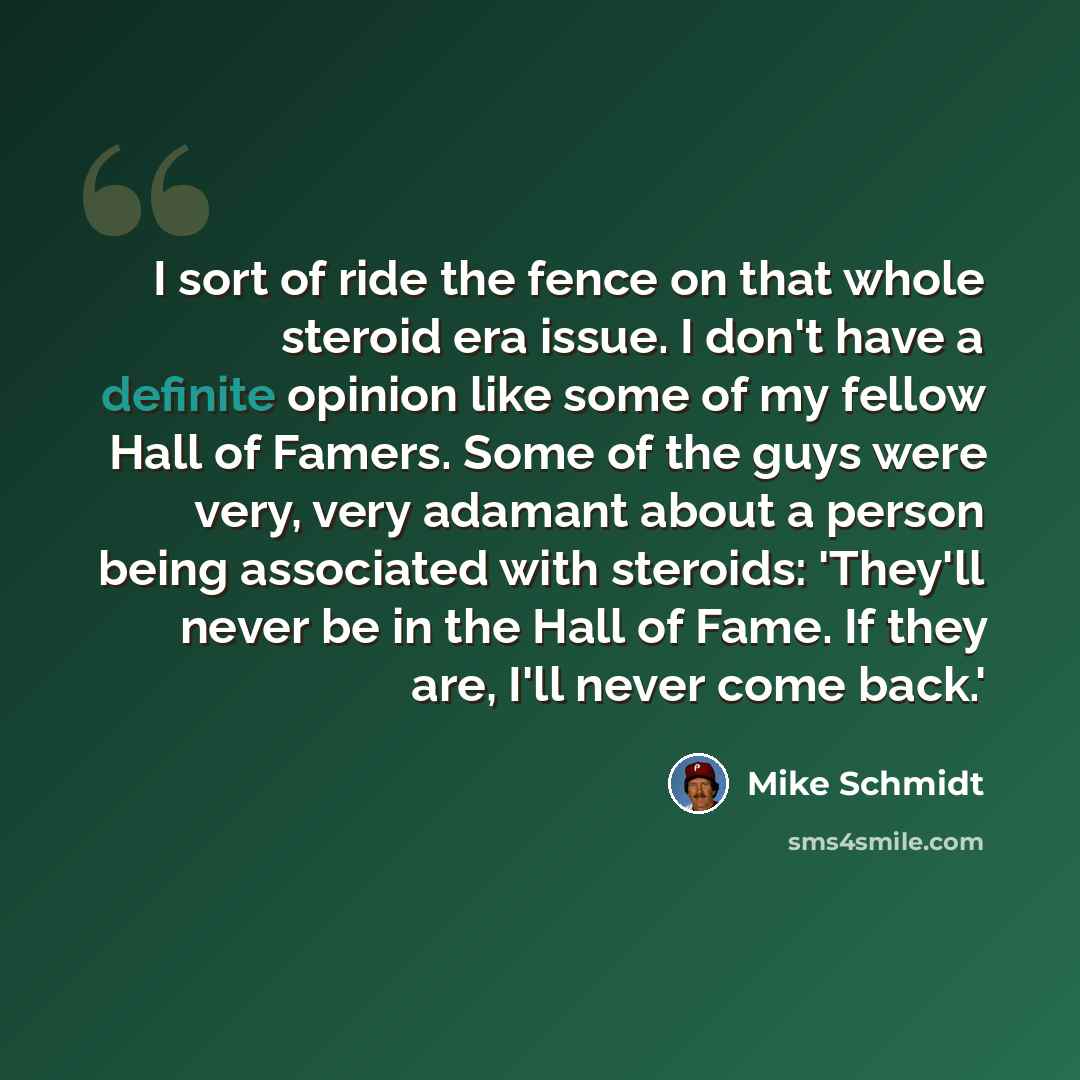 “I sort of ride the fence on that whole steroid era issue. I don't have a definite opinion like some of my fellow Hall of Famers. Some of the guys were very, very adamant about a person being associated with steroids: 'They'll never be in the Hall of Fame. If they are, I'll never come back.'” quote by Mike Schmidt