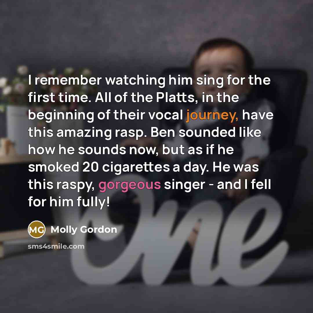 “I remember watching him sing for the first time. All of the Platts, in the beginning of their vocal journey, have this amazing rasp. Ben sounded like how he sounds now, but as if he smoked 20 cigarettes a day. He was this raspy, gorgeous singer - and I fell for him fully!” quote by Molly Gordon