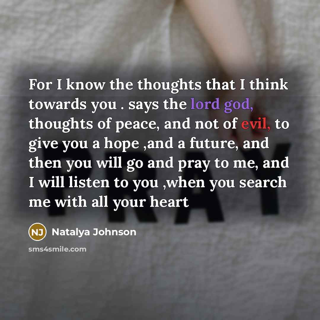 “For I know the thoughts that I think towards you . says the lord god, thoughts of peace, and not of evil, to give you a hope ,and a future, and then you will go and pray to me, and I will listen to you ,when you search me with all your heart” quote by Natalya Johnson