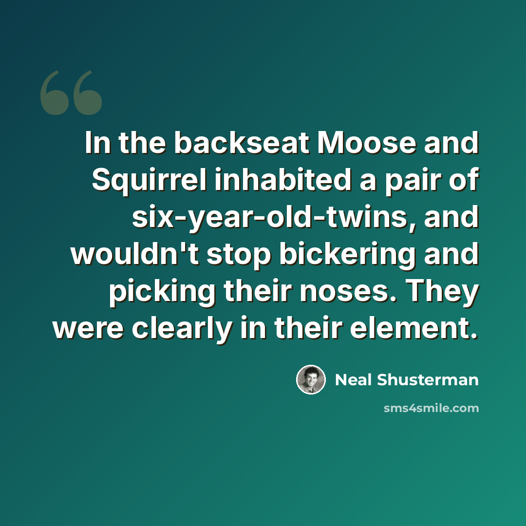 “In the backseat Moose and Squirrel inhabited a pair of six-year-old-twins, and wouldn't stop bickering and picking their noses. They were clearly in their element.” quote by Neal Shusterman