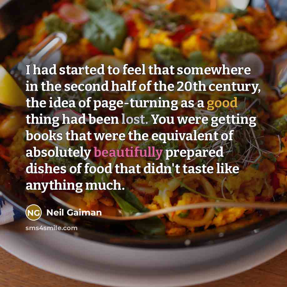 “I had started to feel that somewhere in the second half of the 20th century, the idea of page-turning as a good thing had been lost. You were getting books that were the equivalent of absolutely beautifully prepared dishes of food that didn't taste like anything much.” quote by Neil Gaiman