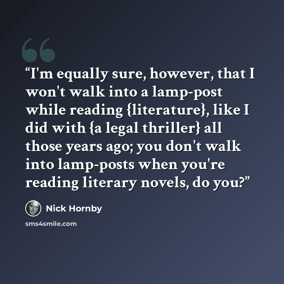 “I'm equally sure, however, that I won't walk into a lamp-post while reading {literature}, like I did with {a legal thriller} all those years ago; you don't walk into lamp-posts when you're reading literary novels, do you?” quote by Nick Hornby