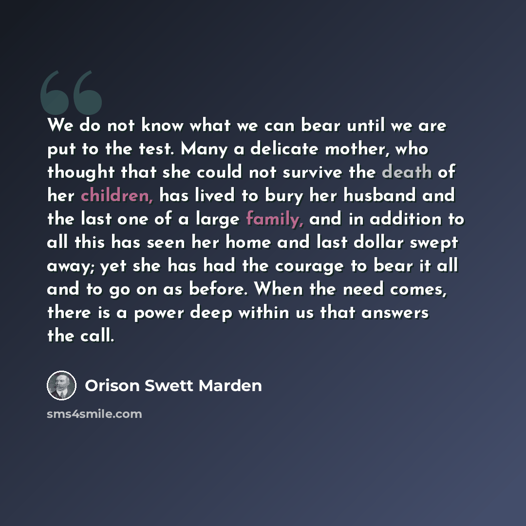 “We do not know what we can bear until we are put to the test. Many a delicate mother, who thought that she could not survive the death of her children, has lived to bury her husband and the last one of a large family, and in addition to all this has seen her home and last dollar swept away; yet…” quote by Orison Swett Marden