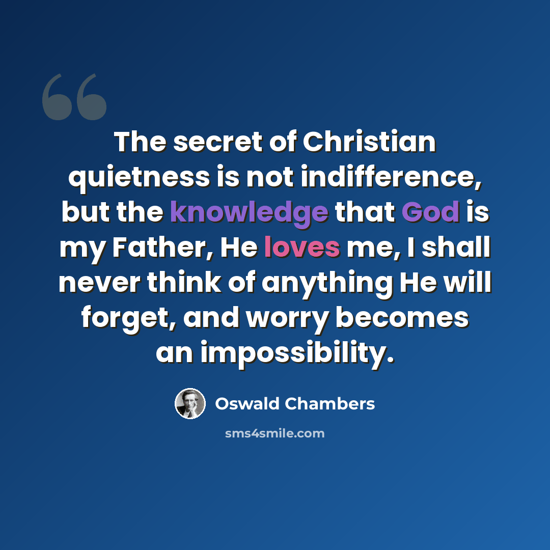 “The secret of Christian quietness is not indifference, but the knowledge that God is my Father, He loves me, I shall never think of anything He will forget, and worry becomes an impossibility.” quote by Oswald Chambers