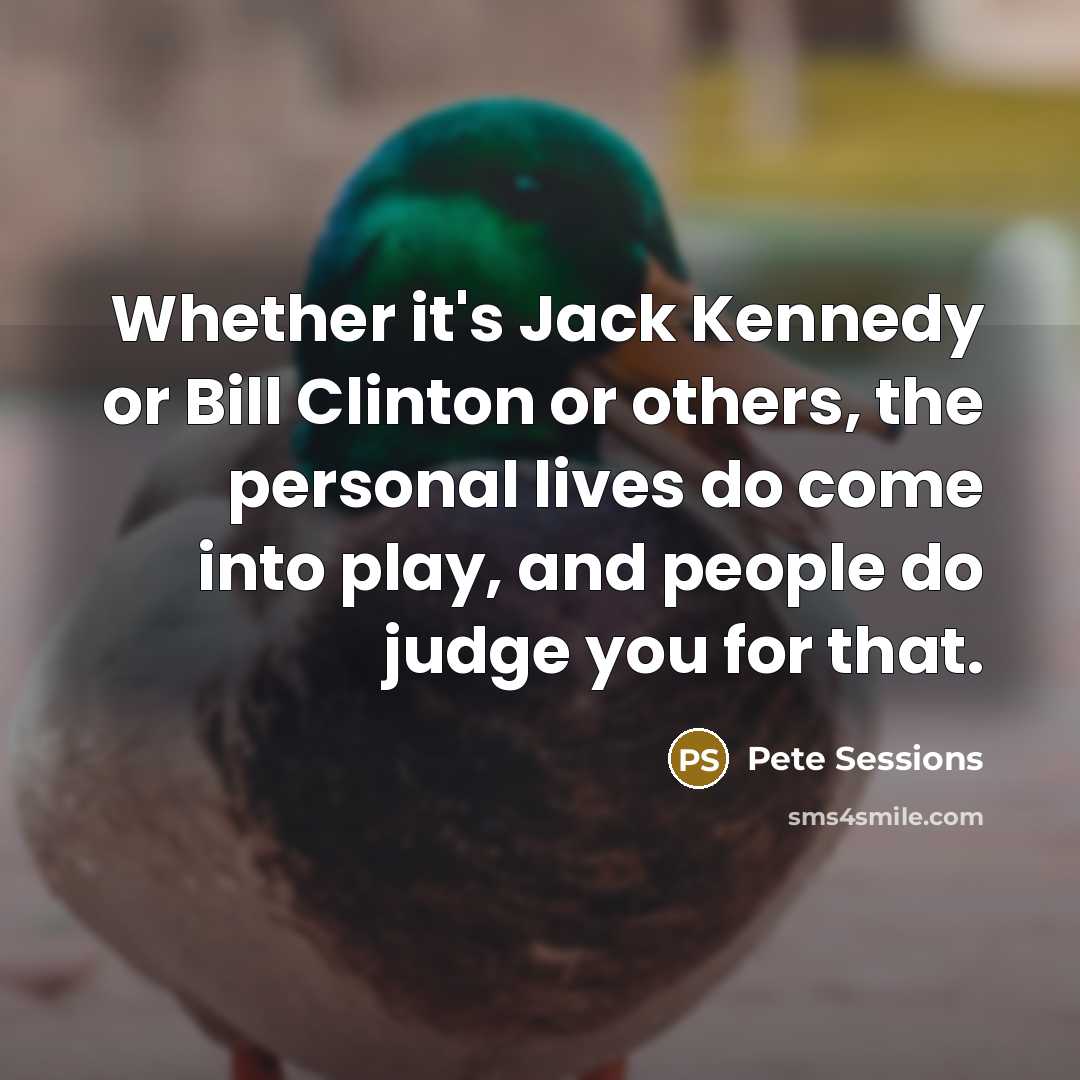 “Whether it's Jack Kennedy or Bill Clinton or others, the personal lives do come into play, and people do judge you for that.” quote by Pete Sessions