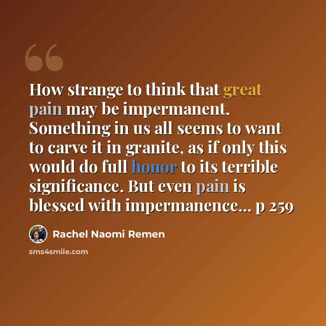“How strange to think that great pain may be impermanent. Something in us all seems to want to carve it in granite, as if only this would do full honor to its terrible significance. But even pain is blessed with impermanence... p 259” quote by Rachel Naomi Remen