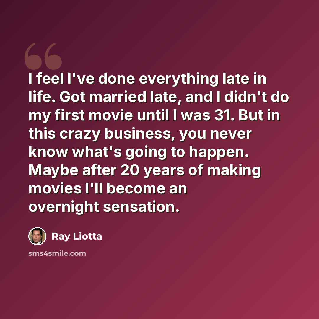 “I feel I've done everything late in life. Got married late, and I didn't do my first movie until I was 31. But in this crazy business, you never know what's going to happen. Maybe after 20 years of making movies I'll become an overnight sensation.” quote by Ray Liotta