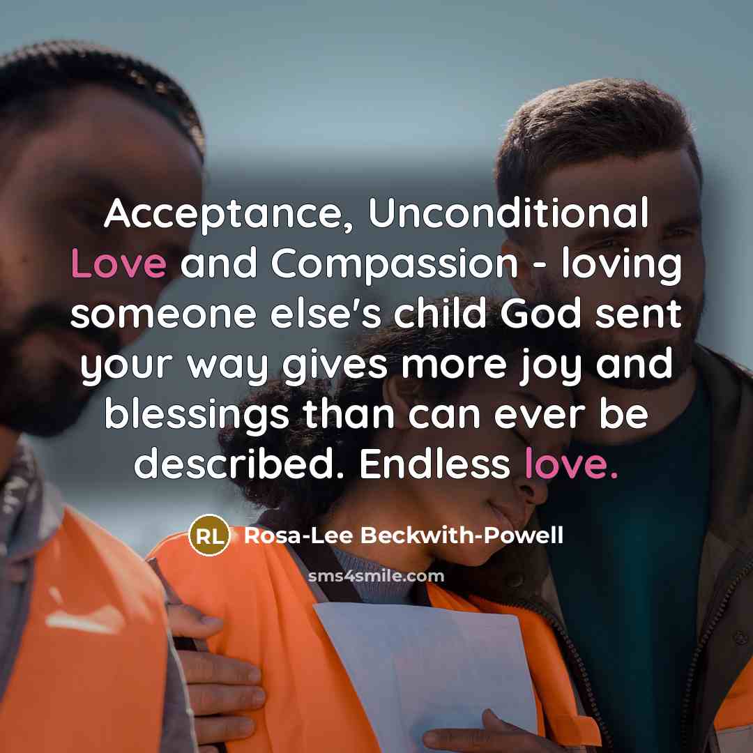 “Acceptance, Unconditional Love and Compassion - loving someone else's child God sent your way gives more joy and blessings than can ever be described. Endless love.” quote by Rosa-Lee Beckwith-Powell